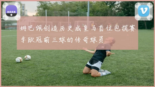 姆巴佩创造历史成皇马首位包揽赛季欧冠前三球的传奇球员