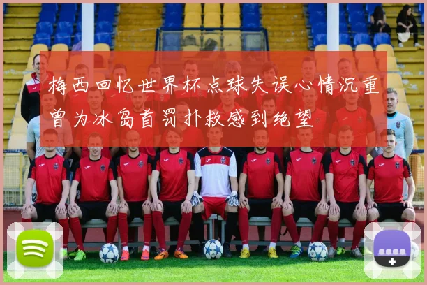 梅西回忆世界杯点球失误心情沉重曾为冰岛首罚扑救感到绝望