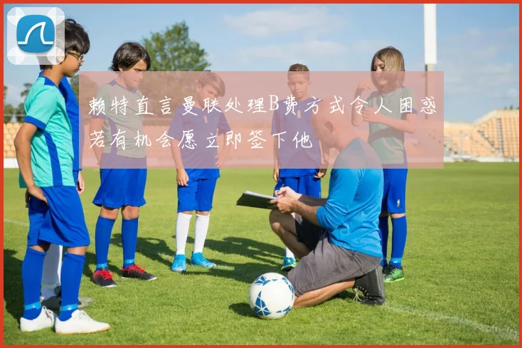 赖特直言曼联处理B费方式令人困惑若有机会愿立即签下他