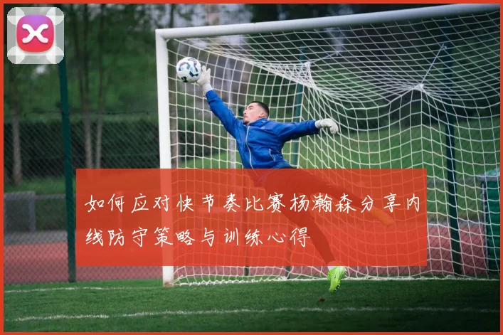 如何应对快节奏比赛杨瀚森分享内线防守策略与训练心得