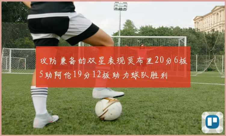 攻防兼备的双星表现莫布里20分6板5助阿伦19分12板助力球队胜利