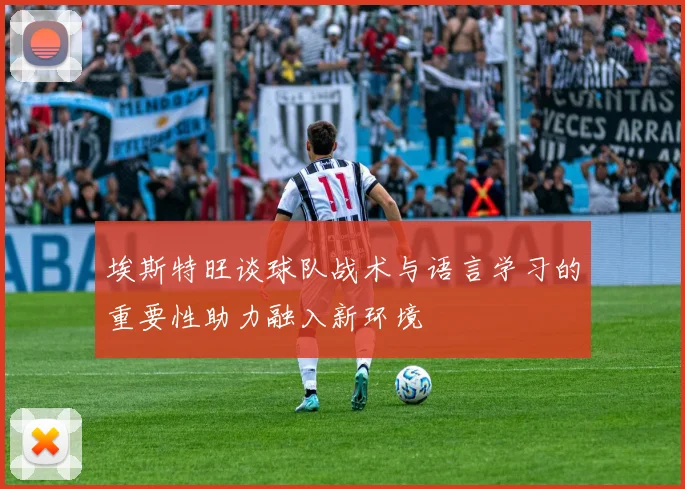 埃斯特旺谈球队战术与语言学习的重要性助力融入新环境