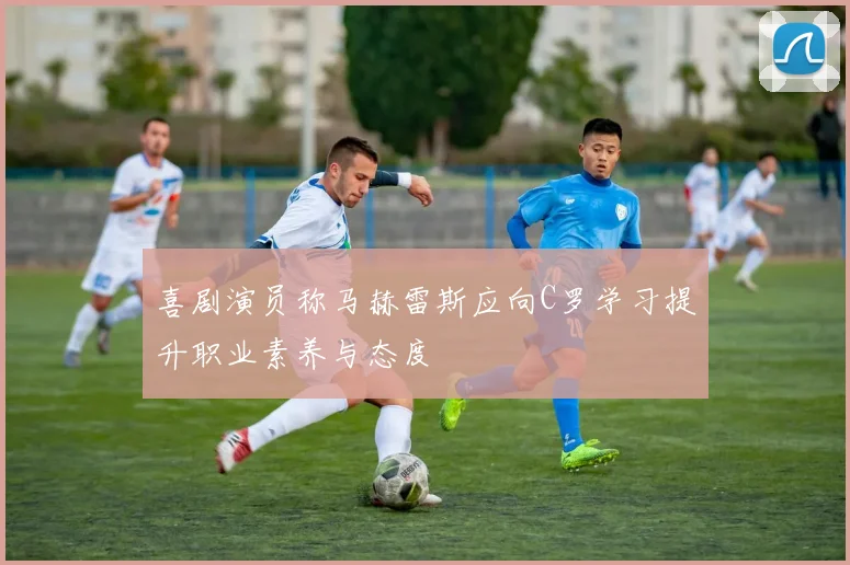 喜剧演员称马赫雷斯应向C罗学习提升职业素养与态度