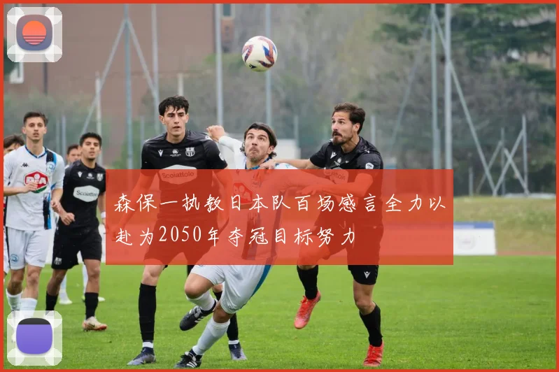 森保一执教日本队百场感言全力以赴为2050年夺冠目标努力
