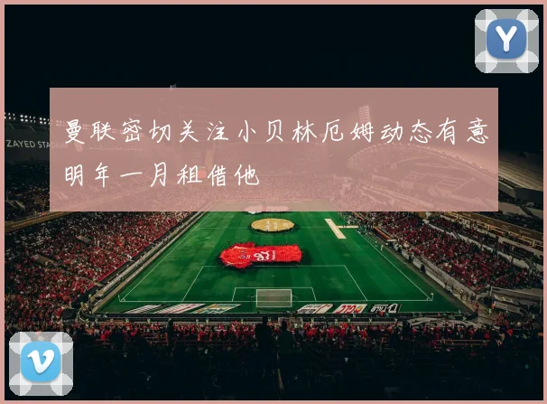 曼联密切关注小贝林厄姆动态有意明年一月租借他