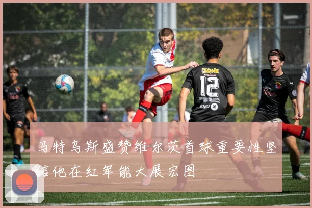 马特乌斯盛赞维尔茨首球重要性坚信他在红军能大展宏图