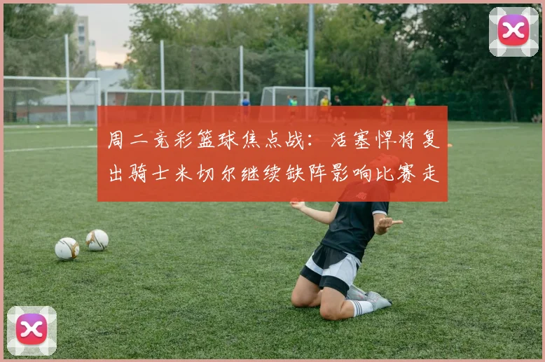 周二竞彩篮球焦点战：活塞悍将复出骑士米切尔继续缺阵影响比赛走势