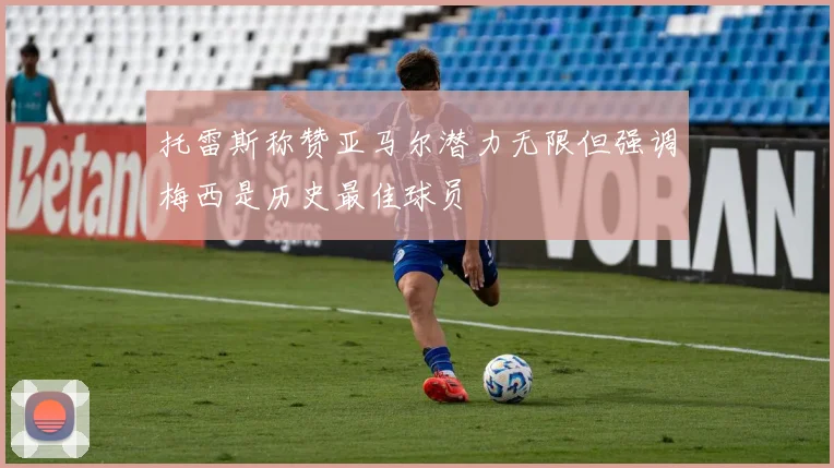 托雷斯称赞亚马尔潜力无限但强调梅西是历史最佳球员