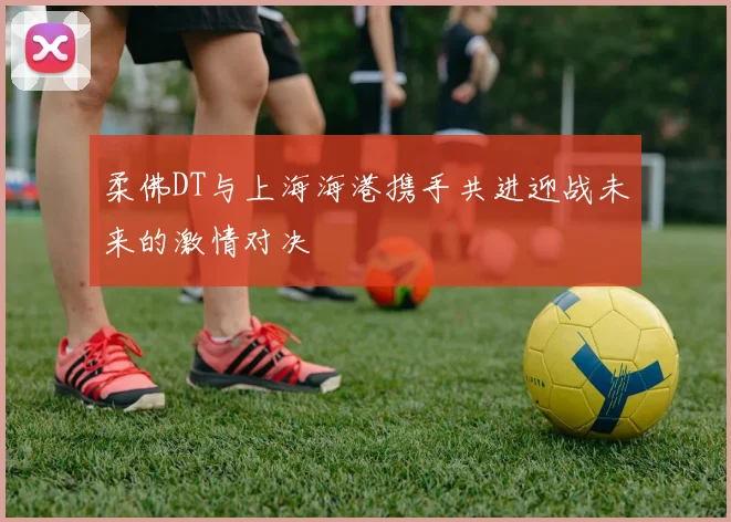柔佛DT与上海海港携手共进迎战未来的激情对决