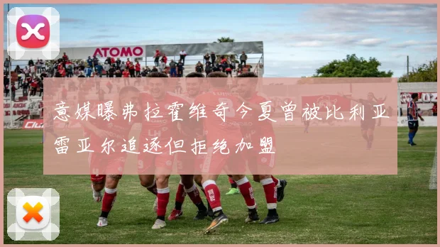 意媒曝弗拉霍维奇今夏曾被比利亚雷亚尔追逐但拒绝加盟