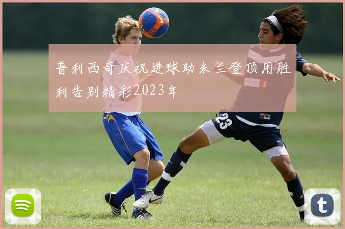 普利西奇庆祝进球助米兰登顶用胜利告别精彩2023年