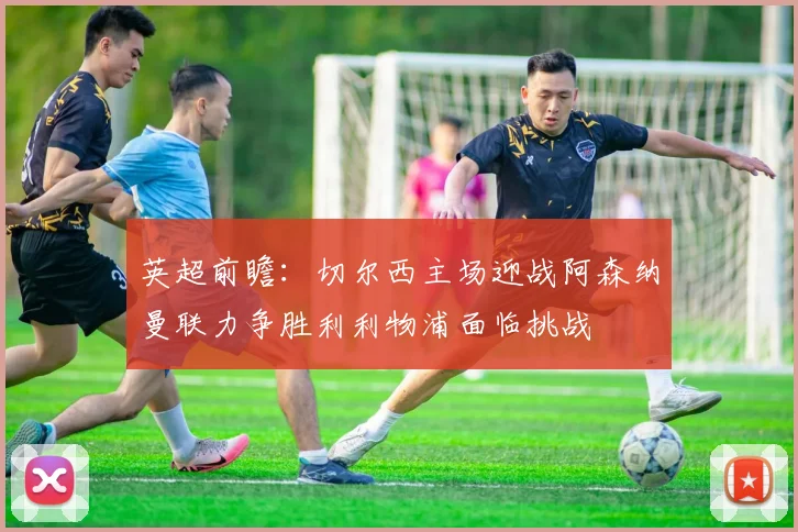 英超前瞻：切尔西主场迎战阿森纳曼联力争胜利利物浦面临挑战
