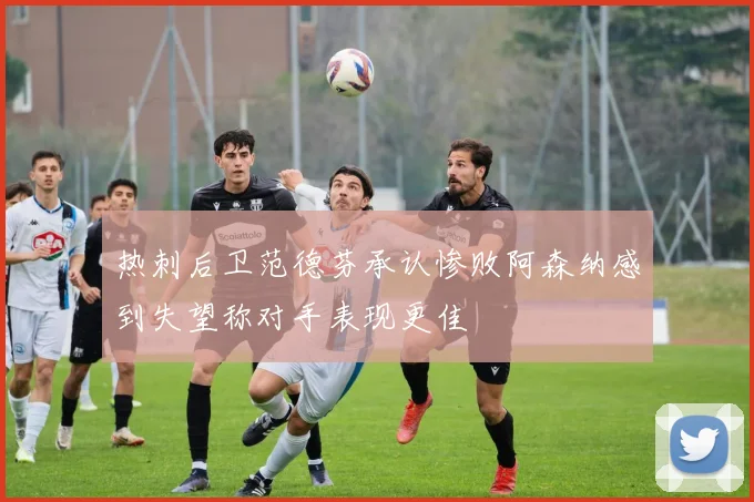 热刺后卫范德芬承认惨败阿森纳感到失望称对手表现更佳