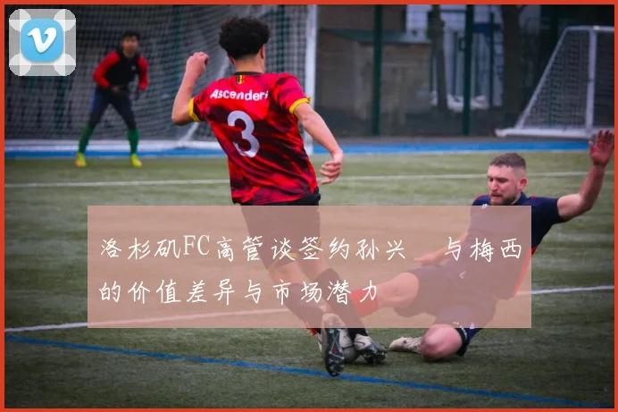 洛杉矶FC高管谈签约孙兴慜与梅西的价值差异与市场潜力