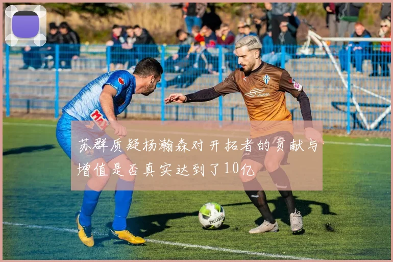 苏群质疑杨瀚森对开拓者的贡献与增值是否真实达到了10亿