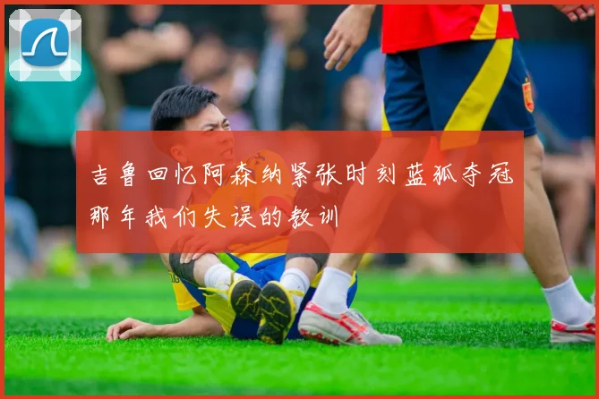 吉鲁回忆阿森纳紧张时刻蓝狐夺冠那年我们失误的教训