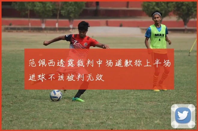 范佩西透露裁判中场道歉称上半场进球不该被判无效